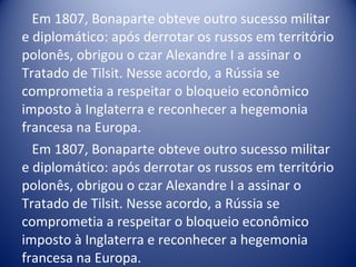Em 1807, Bonaparte obteve outro sucesso militar e diplomático: após derrotar os russos em território polonês, obrigou o czar Alexandre I a assinar o Tratado de Tilsit. Nesse acordo, a Rússia se comprometia a respeitar o bloqueio econômico imposto à Inglaterra e reconhecer a hegemonia francesa na Europa. Em 1807, Bonaparte obteve outro sucesso militar e diplomático: após derrotar os russos em território polonês, obrigou o czar Alexandre I a assinar o Tratado de Tilsit. Nesse acordo, a Rússia se comprometia a respeitar o bloqueio econômico imposto à Inglaterra e reconhecer a hegemonia francesa na Europa. 