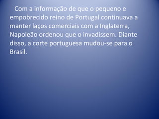 Com a informação de que o pequeno e empobrecido reino de Portugal continuava a manter laços comerciais com a Inglaterra, Napoleão ordenou que o invadissem. Diante disso, a corte portuguesa mudou-se para o Brasil. 