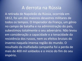   A derrota na Rússia A retirada de Napoleão da Rússia, ocorrida em 1812, foi um dos maiores desastres militares de todos os tempos. O Imperador da França, um gênio no campo de batalha e na administração do país, subestimou totalmente o seu adversário. Não levou em consideração a capacidade e a tenacidade da resistência dos russos, nem os efeitos brutais do inverno naquela imensa região do mundo. O resultado da malfadada campanha foi a perda de mais de 400 mil soldados e o início do fim do seu império. 