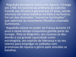 Napoleão Bonaparte nasceu em Ajaccio, Córsega em 1769. Foi tenente da artilharia do exército francês aos 19 anos e general aos 27 anos, saindo vitorioso em várias batalhas na Itália e na Áustria.  Foi um dos chamados "monarcas iluminados", que aderiram ao movimento filosófico chamado Iluminismo. Napoleão esteve no poder da França durante 15 anos e nesse tempo conquistou grande parte da Europa.. Para os biógrafos, seu sucesso se deu devido a sua grande capacidade como estrategista, seu espírito de liderança e ao seu talento para empolgar os soldados com promessas de riqueza e glória após vencidas as batalhas.  