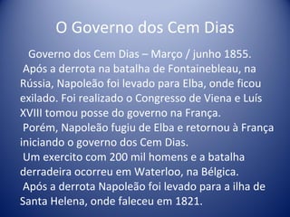 O Governo dos Cem Dias Governo dos Cem Dias – Março / junho 1855.  Após a derrota na batalha de Fontainebleau, na Rússia, Napoleão foi levado para Elba, onde ficou exilado. Foi realizado o Congresso de Viena e Luís XVIII tomou posse do governo na França.  Porém, Napoleão fugiu de Elba e retornou à França iniciando o governo dos Cem Dias.  Um exercito com 200 mil homens e a batalha derradeira ocorreu em Waterloo, na Bélgica.  Após a derrota Napoleão foi levado para a ilha de Santa Helena, onde faleceu em 1821. 