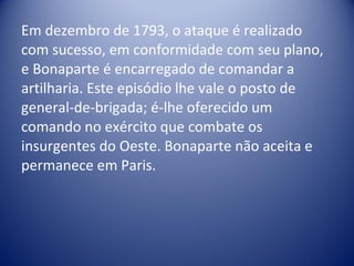 Em dezembro de 1793, o ataque é realizado com sucesso, em conformidade com seu plano, e Bonaparte é encarregado de comandar a artilharia. Este episódio lhe vale o posto de general-de-brigada; é-lhe oferecido um comando no exército que combate os insurgentes do Oeste. Bonaparte não aceita e permanece em Paris. 