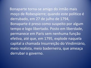 Bonaparte torna-se amigo do irmão mais moço de Robespierre; quando este político é derrubado, em 27 de julho de 1794, Bonaparte é preso como suspeito por algum tempo e logo libertado. Posto em liberdade, permanece em Paris sem nenhuma função efetiva, até que, em 1795, explode naquela capital a chamada Insurreição do Vindimiário, meio realista, meio baderneira, que ameaça derrubar o governo.  