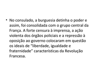 • No consulado, a burguesia detinha o poder e
  assim, foi consolidada com o grupo central da
  França. A forte censura à imprensa, a ação
  violenta dos órgãos policiais e a repressão à
  oposição ao governo colocaram em questão
  os ideais de “liberdade, igualdade e
  fraternidade” características da Revolução
  Francesa.
 