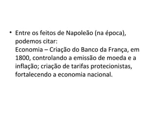 • Entre os feitos de Napoleão (na época),
  podemos citar:
  Economia – Criação do Banco da França, em
  1800, controlando a emissão de moeda e a
  inflação; criação de tarifas protecionistas,
  fortalecendo a economia nacional.
 