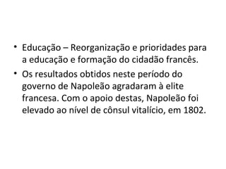 • Educação – Reorganização e prioridades para
  a educação e formação do cidadão francês.
• Os resultados obtidos neste período do
  governo de Napoleão agradaram à elite
  francesa. Com o apoio destas, Napoleão foi
  elevado ao nível de cônsul vitalício, em 1802.
 