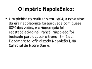 O Império Napoleônico:
• Um plebiscito realizado em 1804, a nova fase
  da era napoleônica foi aprovada com quase
  60% dos votos, e a monarquia foi
  reestabelecido na França, Napoleão foi
  indicado para ocupar o trono. Em 2 de
  Dezembro foi oficializado Napoleão I, na
  Catedral de Notre Dame.
 