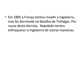 • Em 1805 a França tentou invadir a Inglaterra,
  mas foi derrotada na Batalha de Trafalgar. Por
  causa desta derrota, Napoleão tentou
  enfraquecer a Inglaterra de outras maneiras.
 