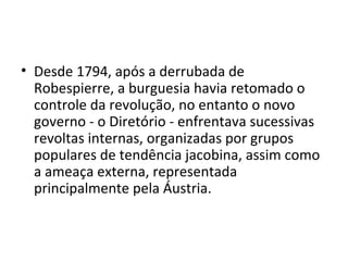 • Desde 1794, após a derrubada de
  Robespierre, a burguesia havia retomado o
  controle da revolução, no entanto o novo
  governo - o Diretório - enfrentava sucessivas
  revoltas internas, organizadas por grupos
  populares de tendência jacobina, assim como
  a ameaça externa, representada
  principalmente pela Áustria.
 