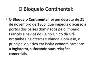 O Bloqueio Continental:
• O Bloqueio Continental foi um decreto de 21
  de novembro de 1806, que impedia o acesso a
  portos dos países dominados pelo Império
  Francês a navios do Reino Unido da Grã
  Bretanha (Inglaterra) e Irlanda. Com isso, o
  principal objetivo era isolar economicamente
  a Inglaterra, sufocando suas relações
  comerciais.
 