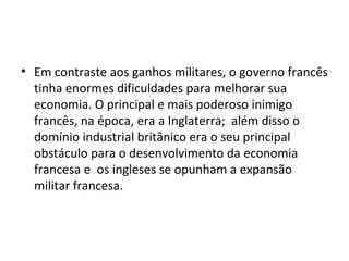 • Em contraste aos ganhos militares, o governo francês
  tinha enormes dificuldades para melhorar sua
  economia. O principal e mais poderoso inimigo
  francês, na época, era a Inglaterra; além disso o
  domínio industrial britânico era o seu principal
  obstáculo para o desenvolvimento da economia
  francesa e os ingleses se opunham a expansão
  militar francesa.
 