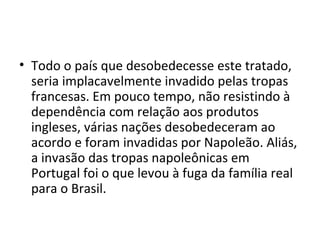 • Todo o país que desobedecesse este tratado,
  seria implacavelmente invadido pelas tropas
  francesas. Em pouco tempo, não resistindo à
  dependência com relação aos produtos
  ingleses, várias nações desobedeceram ao
  acordo e foram invadidas por Napoleão. Aliás,
  a invasão das tropas napoleônicas em
  Portugal foi o que levou à fuga da família real
  para o Brasil.
 