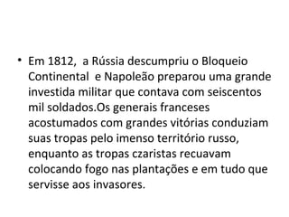 • Em 1812, a Rússia descumpriu o Bloqueio
  Continental e Napoleão preparou uma grande
  investida militar que contava com seiscentos
  mil soldados.Os generais franceses
  acostumados com grandes vitórias conduziam
  suas tropas pelo imenso território russo,
  enquanto as tropas czaristas recuavam
  colocando fogo nas plantações e em tudo que
  servisse aos invasores.
 