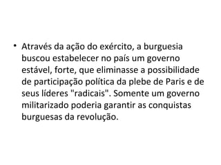 • Através da ação do exército, a burguesia
  buscou estabelecer no país um governo
  estável, forte, que eliminasse a possibilidade
  de participação política da plebe de Paris e de
  seus líderes "radicais". Somente um governo
  militarizado poderia garantir as conquistas
  burguesas da revolução.
 