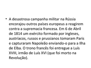 • A desastrosa campanha militar na Rússia
  encorajou outros países europeus a reagirem
  contra a supremacia francesa. Em 6 de Abril
  de 1814 um exército formado por ingleses,
  austríacos, russos e prussianos tomaram Paris
  e capturaram Napoleão enviando-o para a Ilha
  de Elba. O trono francês foi entregue a Luís
  XVIII, irmão de Luís XVI (que foi morto na
  Revolução).
 