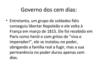 Governo dos cem dias:
• Entretanto, um grupo de soldados fiéis
  conseguiu libertar Napoleão e ele volta à
  França em março de 1815. Ele foi recebido em
  Paris como herói e com gritos de “viva o
  imperador!”, ele se instalou no poder,
  obrigando a família real a fugir, mas a sua
  permanência no poder durou apenas cem
  dias.
 