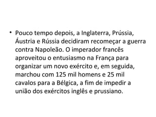 • Pouco tempo depois, a Inglaterra, Prússia,
  Áustria e Rússia decidiram recomeçar a guerra
  contra Napoleão. O imperador francês
  aproveitou o entusiasmo na França para
  organizar um novo exército e, em seguida,
  marchou com 125 mil homens e 25 mil
  cavalos para a Bélgica, a fim de impedir a
  união dos exércitos inglês e prussiano.
 