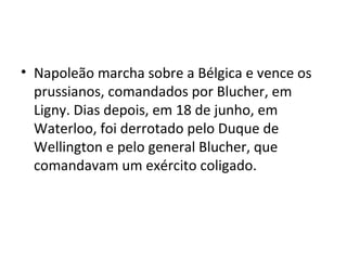 • Napoleão marcha sobre a Bélgica e vence os
  prussianos, comandados por Blucher, em
  Ligny. Dias depois, em 18 de junho, em
  Waterloo, foi derrotado pelo Duque de
  Wellington e pelo general Blucher, que
  comandavam um exército coligado.
 
