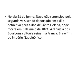 • No dia 21 de junho, Napoleão renunciou pela
  segunda vez, sendo deportado em exílio
  definitivo para a ilha de Santa Helena, onde
  morre em 5 de maio de 1821. A dinastia dos
  Bourbons voltou a reinar na França. Era o fim
  do império Napoleônico.
 
