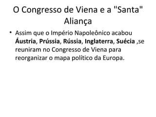 O Congresso de Viena e a "Santa"
             Aliança
• Assim que o Império Napoleônico acabou
  Áustria, Prússia, Rússia, Inglaterra, Suécia ,se
  reuniram no Congresso de Viena para
  reorganizar o mapa político da Europa.
 