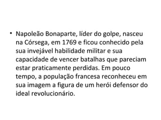 • Napoleão Bonaparte, líder do golpe, nasceu
  na Córsega, em 1769 e ficou conhecido pela
  sua invejável habilidade militar e sua
  capacidade de vencer batalhas que pareciam
  estar praticamente perdidas. Em pouco
  tempo, a população francesa reconheceu em
  sua imagem a figura de um herói defensor do
  ideal revolucionário.
 