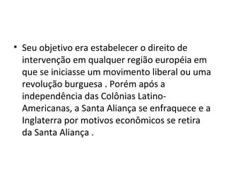 • Seu objetivo era estabelecer o direito de
  intervenção em qualquer região européia em
  que se iniciasse um movimento liberal ou uma
  revolução burguesa . Porém após a
  independência das Colônias Latino-
  Americanas, a Santa Aliança se enfraquece e a
  Inglaterra por motivos econômicos se retira
  da Santa Aliança .
 