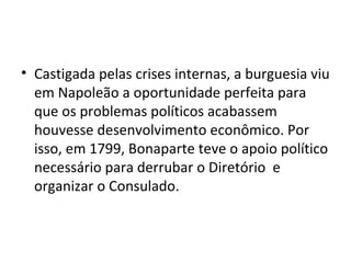 • Castigada pelas crises internas, a burguesia viu
  em Napoleão a oportunidade perfeita para
  que os problemas políticos acabassem
  houvesse desenvolvimento econômico. Por
  isso, em 1799, Bonaparte teve o apoio político
  necessário para derrubar o Diretório e
  organizar o Consulado.
 
