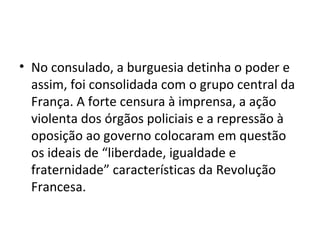 • No consulado, a burguesia detinha o poder e
assim, foi consolidada com o grupo central da
França. A forte censura à imprensa, a ação
violenta dos órgãos policiais e a repressão à
oposição ao governo colocaram em questão
os ideais de “liberdade, igualdade e
fraternidade” características da Revolução
Francesa.
 