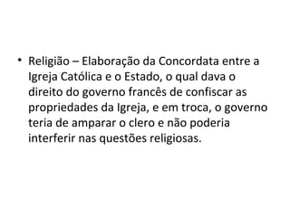 • Religião – Elaboração da Concordata entre a
Igreja Católica e o Estado, o qual dava o
direito do governo francês de confiscar as
propriedades da Igreja, e em troca, o governo
teria de amparar o clero e não poderia
interferir nas questões religiosas.
 