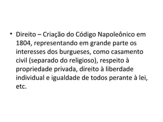 • Direito – Criação do Código Napoleônico em
1804, representando em grande parte os
interesses dos burgueses, como casamento
civil (separado do religioso), respeito à
propriedade privada, direito à liberdade
individual e igualdade de todos perante à lei,
etc.
 