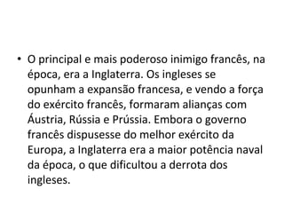 • O principal e mais poderoso inimigo francês, na
época, era a Inglaterra. Os ingleses se
opunham a expansão francesa, e vendo a força
do exército francês, formaram alianças com
Áustria, Rússia e Prússia. Embora o governo
francês dispusesse do melhor exército da
Europa, a Inglaterra era a maior potência naval
da época, o que dificultou a derrota dos
ingleses.
 