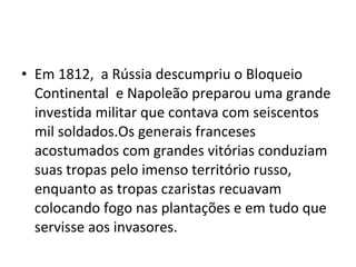 • Em 1812, a Rússia descumpriu o Bloqueio
Continental e Napoleão preparou uma grande
investida militar que contava com seiscentos
mil soldados.Os generais franceses
acostumados com grandes vitórias conduziam
suas tropas pelo imenso território russo,
enquanto as tropas czaristas recuavam
colocando fogo nas plantações e em tudo que
servisse aos invasores.
 