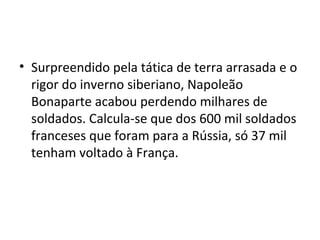 • Surpreendido pela tática de terra arrasada e o
rigor do inverno siberiano, Napoleão
Bonaparte acabou perdendo milhares de
soldados. Calcula-se que dos 600 mil soldados
franceses que foram para a Rússia, só 37 mil
tenham voltado à França.
 