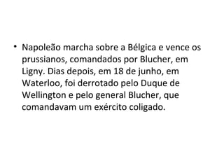 • Napoleão marcha sobre a Bélgica e vence os
prussianos, comandados por Blucher, em
Ligny. Dias depois, em 18 de junho, em
Waterloo, foi derrotado pelo Duque de
Wellington e pelo general Blucher, que
comandavam um exército coligado.
 