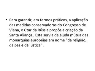 • Para garantir, em termos práticos, a aplicação
das medidas conservadoras do Congresso de
Viena, o Czar da Rússia propôs a criação da
Santa Aliança . Esta servia de ajuda mútua das
monarquias européias em nome "da religião,
da paz e da justiça" .
 