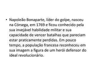 • Napoleão Bonaparte, líder do golpe, nasceu
na Córsega, em 1769 e ficou conhecido pela
sua invejável habilidade militar e sua
capacidade de vencer batalhas que pareciam
estar praticamente perdidas. Em pouco
tempo, a população francesa reconheceu em
sua imagem a figura de um herói defensor do
ideal revolucionário.
 