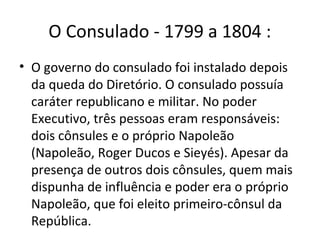 O Consulado - 1799 a 1804 :
• O governo do consulado foi instalado depois
da queda do Diretório. O consulado possuía
caráter republicano e militar. No poder
Executivo, três pessoas eram responsáveis:
dois cônsules e o próprio Napoleão
(Napoleão, Roger Ducos e Sieyés). Apesar da
presença de outros dois cônsules, quem mais
dispunha de influência e poder era o próprio
Napoleão, que foi eleito primeiro-cônsul da
República.
 