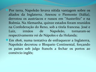 Por terra, Napoleão levava nítida vantagem sobre os
 aliados da Inglaterra. Anexou o Piemonte (Itália),
 derrotou os austríacos e russos em “Austerlitz” e na
 Boêmia. Na Alemanha, quinze estados foram reunidos
 na Confederação do Reno, sob a titela francesa. José e
 Luiz,    irmãos     de    Napoleão,      tornaram-se
 respectivamente rei de Nápoles e da Holanda;
Em 1806, numa tentativa de enfraquecer a Inglaterra,
 Napoleão decretou o Bloqueio Continental, forçando
 os países sob julgo francês a fechar os portos ao
 comércio inglês;
 