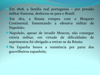 Em 1808, a família real portuguesa – por pressão
 militar francesa, deslocou-se para o Brasil;
Em 1812, a Rússia rompeu com o Bloqueio
 Continental, fomentando a ofensiva militar de
 Napoleão;
Napoleão, apesar de invadir Moscou, não consegue
 vitória militar, em virtude de dificuldades de
 suprimentos foi obrigado a retirar-se da Rússia;
Na Espanha houve a resistência por parte dos
 guerrilheiros espanhóis;
 