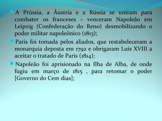 A Prússia, a Áustria e a Rússia se uniram para
 combater os franceses – venceram Napoleão em
 Leipzig (Confederação do Reno) desmobilizando o
 poder militar napoleônico (1813);
Paris foi tomada pelos aliados, que restabeleceram a
 monarquia deposta em 1792 e obrigaram Luís XVIII a
 aceitar o tratado de Paris (1814);
Napoleão foi aprisionado na Ilha de Alba, de onde
 fugiu em março de 1815 , para retomar o poder
 [Governo do Cem dias];
 