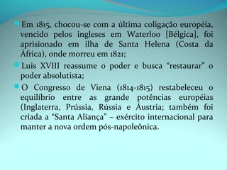 Em 1815, chocou-se com a última coligação européia,
 vencido pelos ingleses em Waterloo [Bélgica], foi
 aprisionado em ilha de Santa Helena (Costa da
 África), onde morreu em 1821;
Luis XVIII reassume o poder e busca “restaurar” o
 poder absolutista;
O Congresso de Viena (1814-1815) restabeleceu o
 equilíbrio entre as grande potências européias
 (Inglaterra, Prússia, Rússia e Áustria; também foi
 criada a “Santa Aliança” – exército internacional para
 manter a nova ordem pós-napoleônica.
 