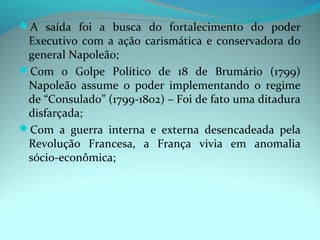 A saída foi a busca do fortalecimento do poder
 Executivo com a ação carismática e conservadora do
 general Napoleão;
Com o Golpe Político de 18 de Brumário (1799)
 Napoleão assume o poder implementando o regime
 de “Consulado” (1799-1802) – Foi de fato uma ditadura
 disfarçada;
Com a guerra interna e externa desencadeada pela
 Revolução Francesa, a França vivia em anomalia
 sócio-econômica;
 