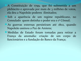A Constituição de 1799, que foi submetida a um
 plebiscito e aprovada por mais de 3 milhões de votos,
 ela deu a Napoleão poderes ilimitados;
Sob a aparência de um regime republicano, no
 Consulado quem detinha o poder era o 1º Cônsul;
As guerras externas persistiram até 1802, quando
 Napoleão assinou a Paz de Amiens;
Medidas de Estado foram tomadas para retirar a
 França da anomalia: criação de um corpo de
 funcionários e a fundação do Banco da França;
 