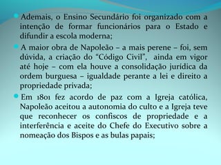 Ademais, o Ensino Secundário foi organizado com a
 intenção de formar funcionários para o Estado e
 difundir a escola moderna;
A maior obra de Napoleão – a mais perene – foi, sem
 dúvida, a criação do “Código Civil”, ainda em vigor
 até hoje – com ela houve a consolidação jurídica da
 ordem burguesa – igualdade perante a lei e direito a
 propriedade privada;
Em 1801 fez acordo de paz com a Igreja católica,
 Napoleão aceitou a autonomia do culto e a Igreja teve
 que reconhecer os confiscos de propriedade e a
 interferência e aceite do Chefe do Executivo sobre a
 nomeação dos Bispos e as bulas papais;
 