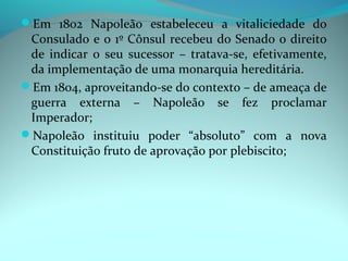 Em 1802 Napoleão estabeleceu a vitaliciedade do
 Consulado e o 1º Cônsul recebeu do Senado o direito
 de indicar o seu sucessor – tratava-se, efetivamente,
 da implementação de uma monarquia hereditária.
Em 1804, aproveitando-se do contexto – de ameaça de
 guerra externa – Napoleão se fez proclamar
 Imperador;
Napoleão instituiu poder “absoluto” com a nova
 Constituição fruto de aprovação por plebiscito;
 