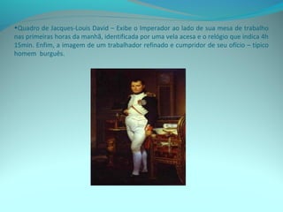 •Quadro de Jacques-Louis David – Exibe o Imperador ao lado de sua mesa de trabalho
nas primeiras horas da manhã, identificada por uma vela acesa e o relógio que indica 4h
15min. Enfim, a imagem de um trabalhador refinado e cumpridor de seu ofício – típico
homem burguês.
 