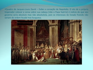 •Quadro de Jacques-Louis David – Exibe a coroação de Napoleão. O ato de o próprio
Imperador colocar a coroa sobre sua cabeça [não o Papa fazê-lo] é indício de que seu
governo seria absoluto mas não absolutista, pois os interesses do Estado francês não
seriam de ordem feudal mas burguesa.
 