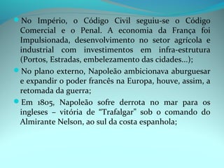No Império, o Código Civil seguiu-se o Código
 Comercial e o Penal. A economia da França foi
 Impulsionada, desenvolvimento no setor agrícola e
 industrial com investimentos em infra-estrutura
 (Portos, Estradas, embelezamento das cidades...);
No plano externo, Napoleão ambicionava aburguesar
 e expandir o poder francês na Europa, houve, assim, a
 retomada da guerra;
Em 1805, Napoleão sofre derrota no mar para os
 ingleses – vitória de “Trafalgar” sob o comando do
 Almirante Nelson, ao sul da costa espanhola;
 