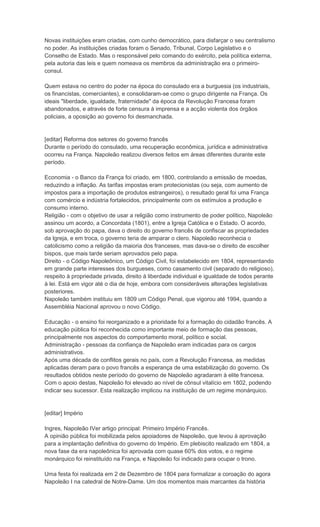 Novas instituições eram criadas, com cunho democrático, para disfarçar o seu centralismo
no poder. As instituições criadas foram o Senado, Tribunal, Corpo Legislativo e o
Conselho de Estado. Mas o responsável pelo comando do exército, pela política externa,
pela autoria das leis e quem nomeava os membros da administração era o primeiro-
consul.

Quem estava no centro do poder na época do consulado era a burguesia (os industriais,
os financistas, comerciantes), e consolidaram-se como o grupo dirigente na França. Os
ideais "liberdade, igualdade, fraternidade" da época da Revolução Francesa foram
abandonados, e através de forte censura à imprensa e a acção violenta dos órgãos
policiais, a oposição ao governo foi desmanchada.


[editar] Reforma dos setores do governo francês
Durante o período do consulado, uma recuperação econômica, jurídica e administrativa
ocorreu na França. Napoleão realizou diversos feitos em áreas diferentes durante este
período.

Economia - o Banco da França foi criado, em 1800, controlando a emissão de moedas,
reduzindo a inflação. As tarifas impostas eram protecionistas (ou seja, com aumento de
impostos para a importação de produtos estrangeiros), o resultado geral foi uma França
com comércio e indústria fortalecidos, principalmente com os estímulos a produção e
consumo interno.
Religião - com o objetivo de usar a religião como instrumento de poder político, Napoleão
assinou um acordo, a Concordata (1801), entre a Igreja Católica e o Estado. O acordo,
sob aprovação do papa, dava o direito do governo francês de confiscar as propriedades
da Igreja, e em troca, o governo teria de amparar o clero. Napoleão reconhecia o
catolicismo como a religião da maioria dos franceses, mas dava-se o direito de escolher
bispos, que mais tarde seriam aprovados pelo papa.
Direito - o Código Napoleônico, um Código Civil, foi estabelecido em 1804, representando
em grande parte interesses dos burgueses, como casamento civil (separado do religioso),
respeito à propriedade privada, direito à liberdade individual e igualdade de todos perante
à lei. Está em vigor até o dia de hoje, embora com consideráveis alterações legislativas
posteriores.
Napoleão também instituiu em 1809 um Código Penal, que vigorou até 1994, quando a
Assembléia Nacional aprovou o novo Código.

Educação - o ensino foi reorganizado e a prioridade foi a formação do cidadão francês. A
educação pública foi reconhecida como importante meio de formação das pessoas,
principalmente nos aspectos do comportamento moral, político e social.
Administração - pessoas da confiança de Napoleão eram indicadas para os cargos
administrativos.
Após uma década de conflitos gerais no país, com a Revolução Francesa, as medidas
aplicadas deram para o povo francês a esperança de uma estabilização do governo. Os
resultados obtidos neste período do governo de Napoleão agradaram à elite francesa.
Com o apoio destas, Napoleão foi elevado ao nível de cônsul vitalício em 1802, podendo
indicar seu sucessor. Esta realização implicou na instituição de um regime monárquico.


[editar] Império

Ingres, Napoleão IVer artigo principal: Primeiro Império Francês.
A opinião pública foi mobilizada pelos apoiadores de Napoleão, que levou à aprovação
para a implantação definitiva do governo do Império. Em plebiscito realizado em 1804, a
nova fase da era napoleônica foi aprovada com quase 60% dos votos, e o regime
monárquico foi reinstituído na França, e Napoleão foi indicado para ocupar o trono.

Uma festa foi realizada em 2 de Dezembro de 1804 para formalizar a coroação do agora
Napoleão I na catedral de Notre-Dame. Um dos momentos mais marcantes da história
 