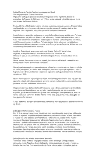 [editar] Fuga da Família Real portuguesa para o Brasil
Ver artigo principal: Guerra Peninsular.
O governo português possuia relações privilegiadas com a Inglaterra, depois da
assinatura do Tratado de Methuen, em 1703, e ainda graças à velha Aliança que vinha
dos tempos da Dinastia de Avis.

Portugal tinha então Inglaterra como principal parceiro para seus negócios. Pressionados
por Napoleão, os portugueses não tiveram escolha: como não podiam abdicar dos
negócios com a Inglaterra, não participaram do Bloqueio Continental.

Insatisfeito com a decisão portuguesa, o exército francês começou a dirigir-se a Portugal.
Napoleão havia forçado uma Aliança, sob a forma do Tratado de Fontainebleau com a
Casa Real Espanhola (onde forçou a abdicação do trono de Carlos IV para o seu irmão,
José Bonaparte) para a Invasão de Portugal, apesar de se saber que havia já planos
anteriormente delineados para conquistar tanto Portugal, como Espanha. A ideia era a de
dividir Portugal em três reinos distintos:

Lusitânia Setentrional, a ser governado pela filha de Carlos IV, Maria Luísa;
Algarves, a ser governado por Manuel de Godoy com o titulo de rei;
O resto do país, a ser administrado directamente pela França Imperial até ao fim da
Guerra.
Nesse sentido, foram realizadas três expedições militares a Portugal, conhecidas em
Portugal sob o nome de Invasões Francesas.

Numa jogada estratégica, e sabendo-se que o Brasil era considerado, na época, a pérola
da coroa portuguesa, a Família Real portuguesa, incluindo o príncipe-regente D. João VI,
fugiram para o Brasil, instalando e operando o governo português diretamente do Rio de
Janeiro em 1808.

Quase 10 mil pessoas fugiram para o Brasil, transferindo praticamente todo o quadro do
aparelho estatal. Além de pessoas do governo, vieram muitos nobres, comerciantes ricos,
juízes de tribunais superiores, entre outros.

O episodio da Fuga da Familia Real Portuguesa para o Brasil, assim como a dificuldade
encontrada por Napoleão em, por um lado, invadir Portugal e por outro, controlar
Espanha, pode ser visto como uma grande falha estratégica de Napoleão que, alias, se
referiu a ele, nas Memoires de Ste. Hélène como: c'est ça que m'a perdu (tradução: foi
isso que me fez perder).

A fuga da familia real para o Brasil marcou também o inicio do processo de Independência
do Brasil.


[editar] Derrota francesa na Rússia
Em 1812, a aliança franco-russa é quebrada pelo czar Alexandre, que rompe o bloqueio
contra os ingleses. Napoleão empreende então a campanha contra a Rússia. Sem saída
a Rússia usa uma tática de guerra chamada Terra Arrasada. Aliado com o inverno
rigoroso a Rússia consegue vencer o Exército Napoleônico (com a tática da terra
arrasada - quando os franceses chegaram à Moscou, se depararam com a cidade em
chamas) que sai apenas com 100.000 homens (dos 600.000 que iniciaram a campanha).
Enquanto isso, na França, o general Malet, apoiado por setores descontentes da
burguesia e da antiga nobreza francesas, arma uma conspiração para dar um golpe de
Estado contra o imperador. Napoleão retorna imediatamente a Paris e controla a situação.


[editar] Invasão dos aliados e derrota de Napoleão
Tem início então a luta da coligação européia contra a França. Enfraquecido da
campanha russa, Napoleão é derrotado pelas tropas austríacas, prussas e russas na
Batalha das Nações. Com a capitulação de Paris, o imperador é obrigado a abdicar.
 